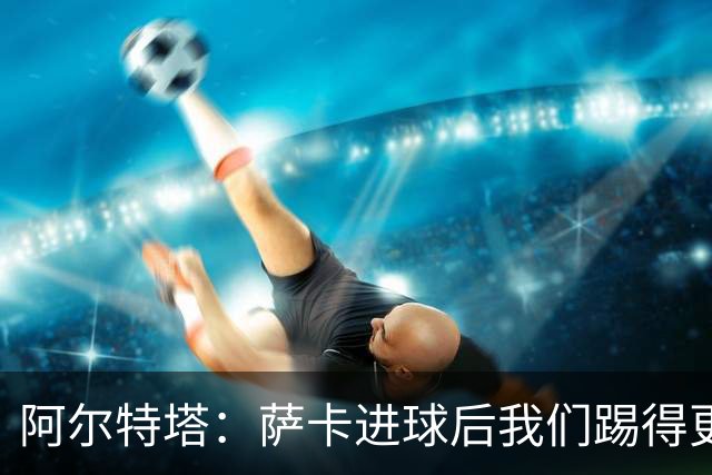 阿尔特塔：萨卡进球后我们踢得更舒服